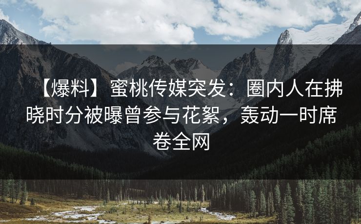 【爆料】蜜桃传媒突发：圈内人在拂晓时分被曝曾参与花絮，轰动一时席卷全网