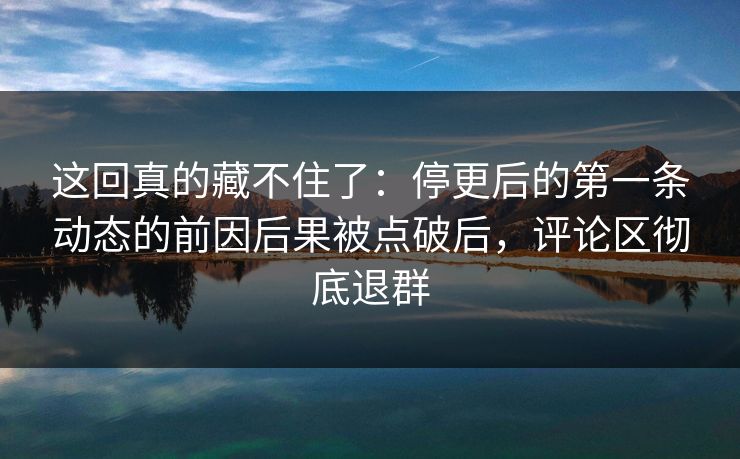这回真的藏不住了:停更后的第一条动态的前因后果被点破后,评论区彻底退群 这回真的藏不住了:停更后的第一条动态的前因后果被点破后,评论区彻底退群