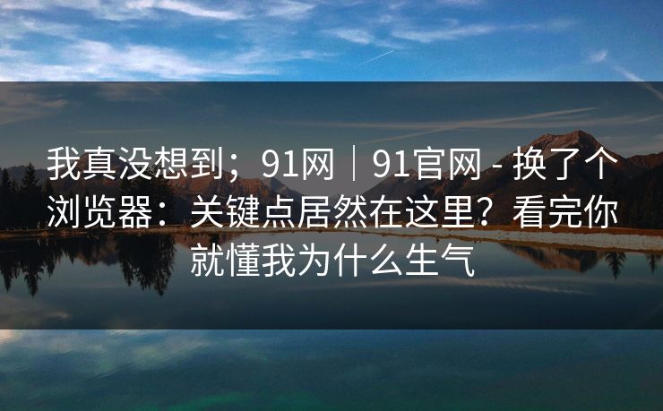 我真没想到；91网｜91官网 - 换了个浏览器：关键点居然在这里？看完你就懂我为什么生气