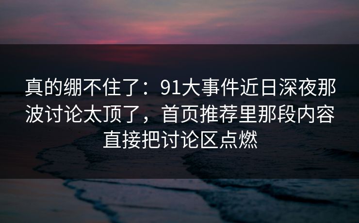 真的绷不住了:91大事件近日深夜那波讨论太顶了,首页推荐里那段内容直接把讨论区点燃 真的绷不住了:91大事件近日深夜那波讨论太顶了,首页推荐里那段内容直接把讨论区点燃
